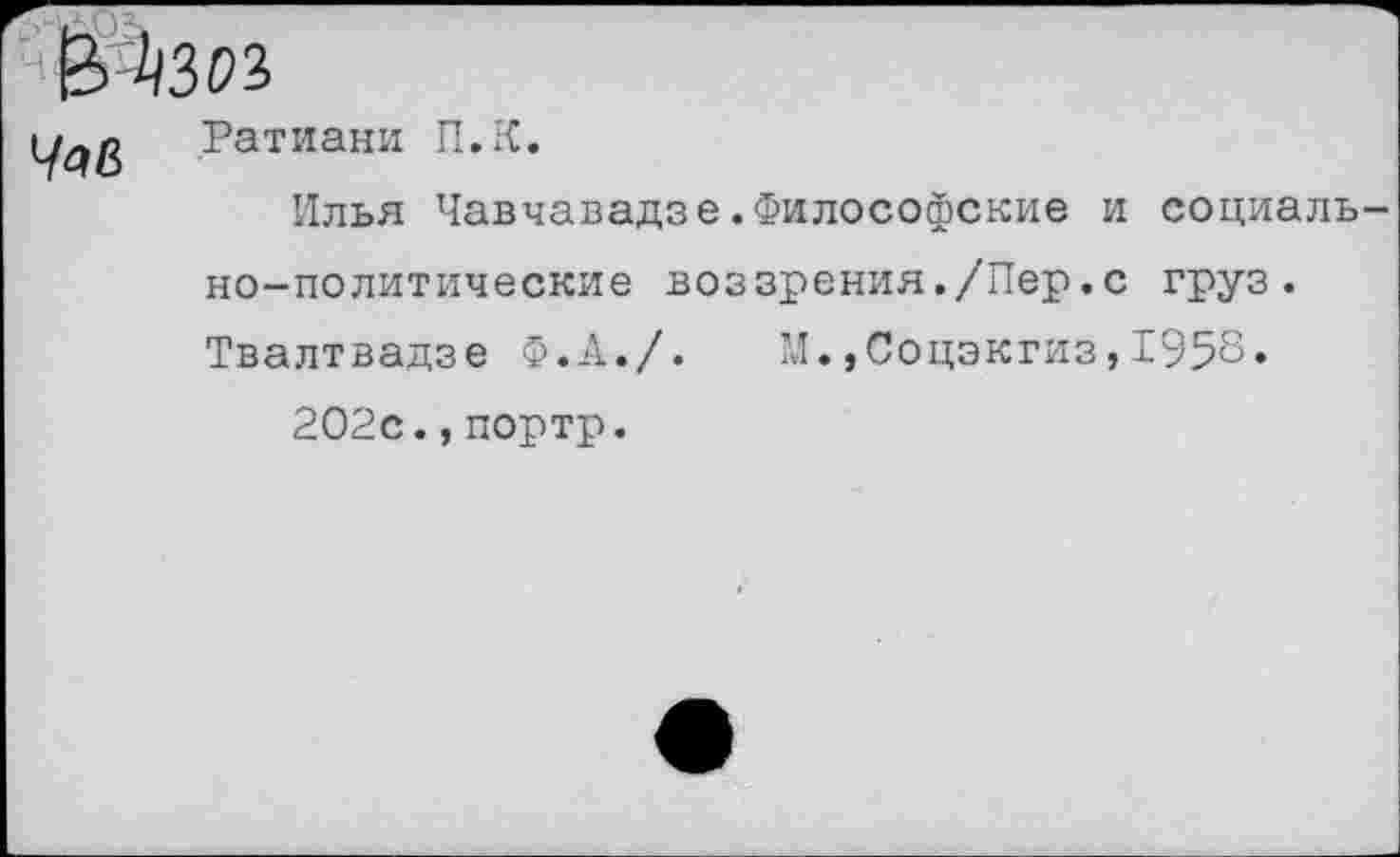 ﻿ЙАзи
Ратиани П.К.
Илья Чавчавадзе.Философские и социаль но-политические воззрения./Пер.с груз. Твалтвадзе Ф.А./. М.,Соцэкгиз,1958.
202с.,портр.